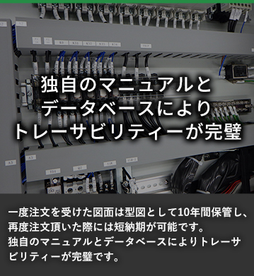 独自のマニュアルとデータベースにより トレーザビリティーが完璧 一度注文を受けた図面は型図として10年間保管し、再度注文頂いた際には短納期が可能です。独自のマニュアルとデータベースによりトレーザビリティーが完璧です。