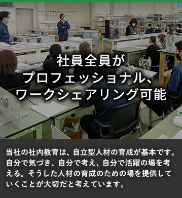 社員全員がプロフェッショナル、ワークシェアリング可能 当社の社内教育は、自立型人材の育成が基本です。自分で気づき、自分で考え、自分で活躍の場を考える。そうした人材の教育のための場を提供していくことが大切だと考えています。