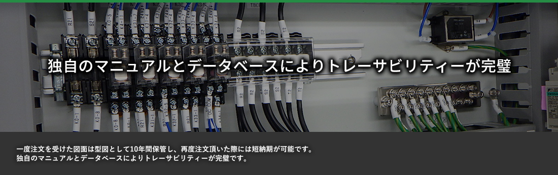 独自のマニュアルとデータベースにより トレーザビリティーが完璧 一度注文を受けた図面は型図として10年間保管し、再度注文頂いた際には短納期が可能です。独自のマニュアルとデータベースによりトレーザビリティーが完璧です。