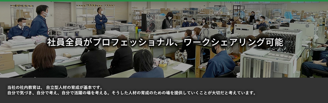 社員全員がプロフェッショナル、ワークシェアリング可能 当社の社内教育は、自立型人材の育成が基本です。自分で気づき、自分で考え、自分で活躍の場を考える。そうした人材の教育のための場を提供していくことが大切だと考えています。