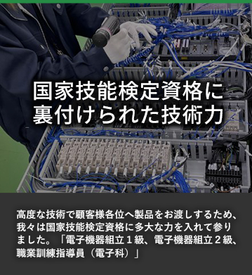 国家技能検定資格に裏付けされた技術力 高度な技術で顧客様の各位へ製品をお渡しするため、我々は国家技能検定資格に多大な力を入れてまいりました。「電子機器組立１級、電子機器組立２級、職業訓練指導員（電子科）」