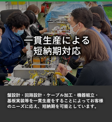 一貫性による短納期対応 盤設計・回路設計・ケーブル加工・機器組立・基板実装等を一貫生産をすることによってお客様のニーズに応え、短納期を可能としています。