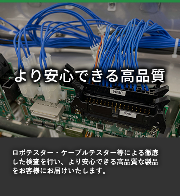 より安心できる高品質 ロボテスター・ケーブルテスター等による徹底した検査を行い、より安心できる高品質な製品をお客様にお届けいたします。