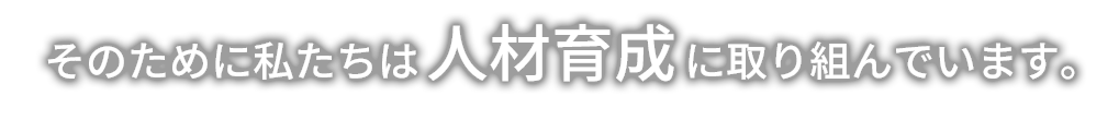 そのために私たちは人材教育に取り組んでいます。